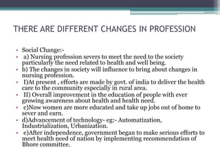 THERE ARE DIFFERENT CHANGES IN PROFESSION
• Social Change:-
• a) Nursing profession severs to meet the need to the society
particularly the need related to health and well being.
• b) The changes in society will influence to bring about changes in
nursing profession.
• I)At present , efforts are made by govt. of india to deliver the health
care to the community especially in rural area.
• II) Overall improvement in the education of people with ever
growing awareness about health and health need.
• c)Now women are more educated and take up jobs out of home to
sever and earn.
• d)Advancement of technology- eg:- Automatization,
Industrialization, Urbanization.
• e)After independence, government began to make serious efforts to
meet health need of nation by implementing recommendation of
Bhore committee.
 
