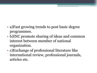 • a)Fast growing trends to post basic degree
programmes.
• b)INC promote sharing of ideas and common
interest between member of national
organization.
• c)Exchange of professional literature like
international review, professional journals,
articles etc.
 