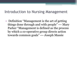 Introduction to Nursing Management
• Definition “Management is the art of getting
things done through and with people” --- Mary
Parker “Management is defined as the process
by which a co-operative group directs action
towards common goals” --- Joseph Massie
 