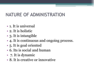 NATURE OF ADMINISTRATION
• 1. It is universal
• 2. It is holistic
• 3. It is intangible
• 4. It is continuous and ongoing process.
• 5. It is goal oriented
• 6. Its is social and human
• 7. It is dynamic
• 8. It is creative or innovative
 