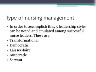 Type of nursing management
• In order to accomplish this, 5 leadership styles
can be noted and emulated among successful
nurse leaders. These are:
• Transformational
• Democratic
• Laissez-faire
• Autocratic
• Servant
 
