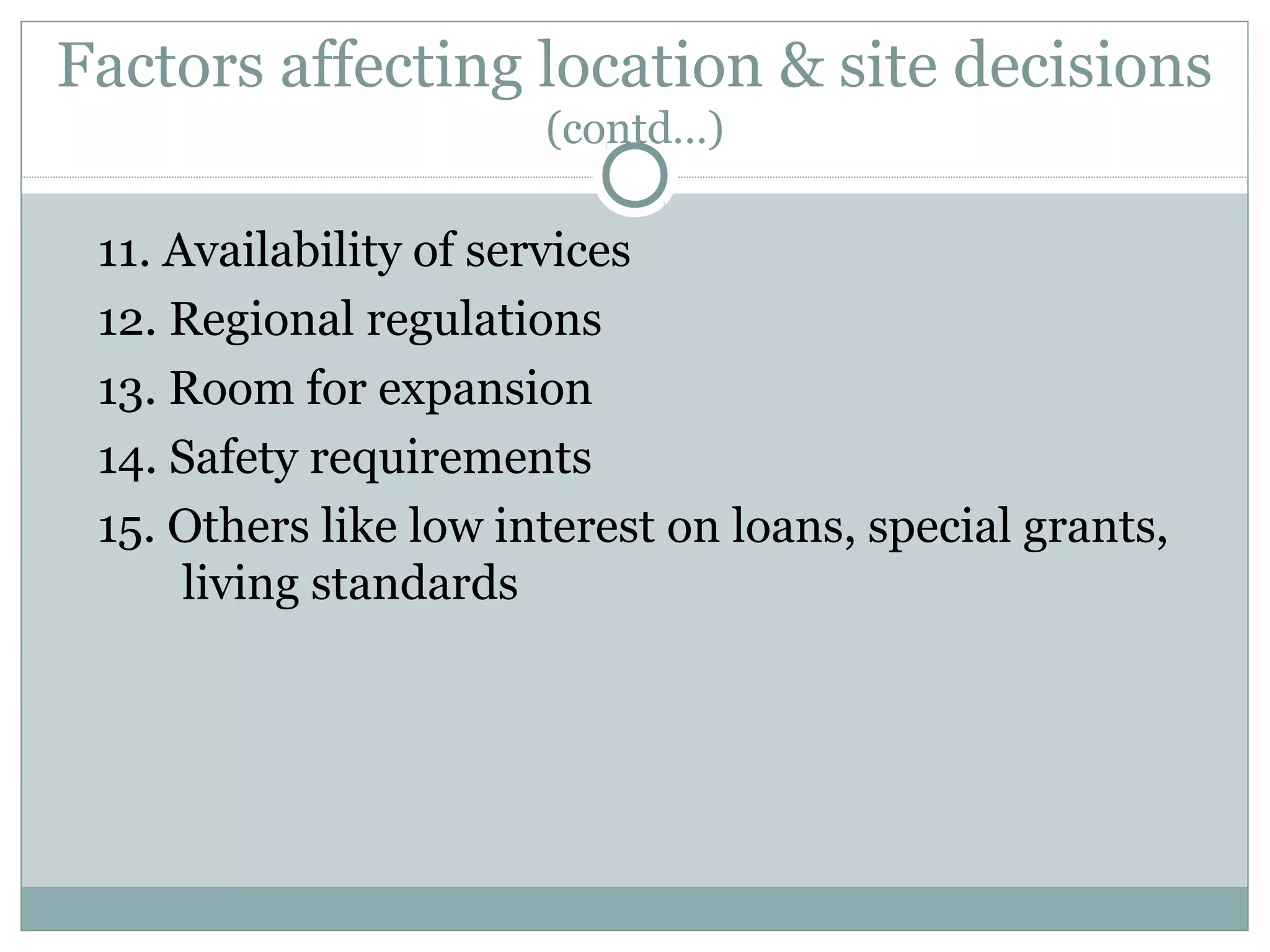 Factors affecting location & site decisions
(contd…)
11. Availability of services
12. Regional regulations
13. Room for expansion
14. Safety requirements
15. Others like low interest on loans, special grants,
living standards
 
