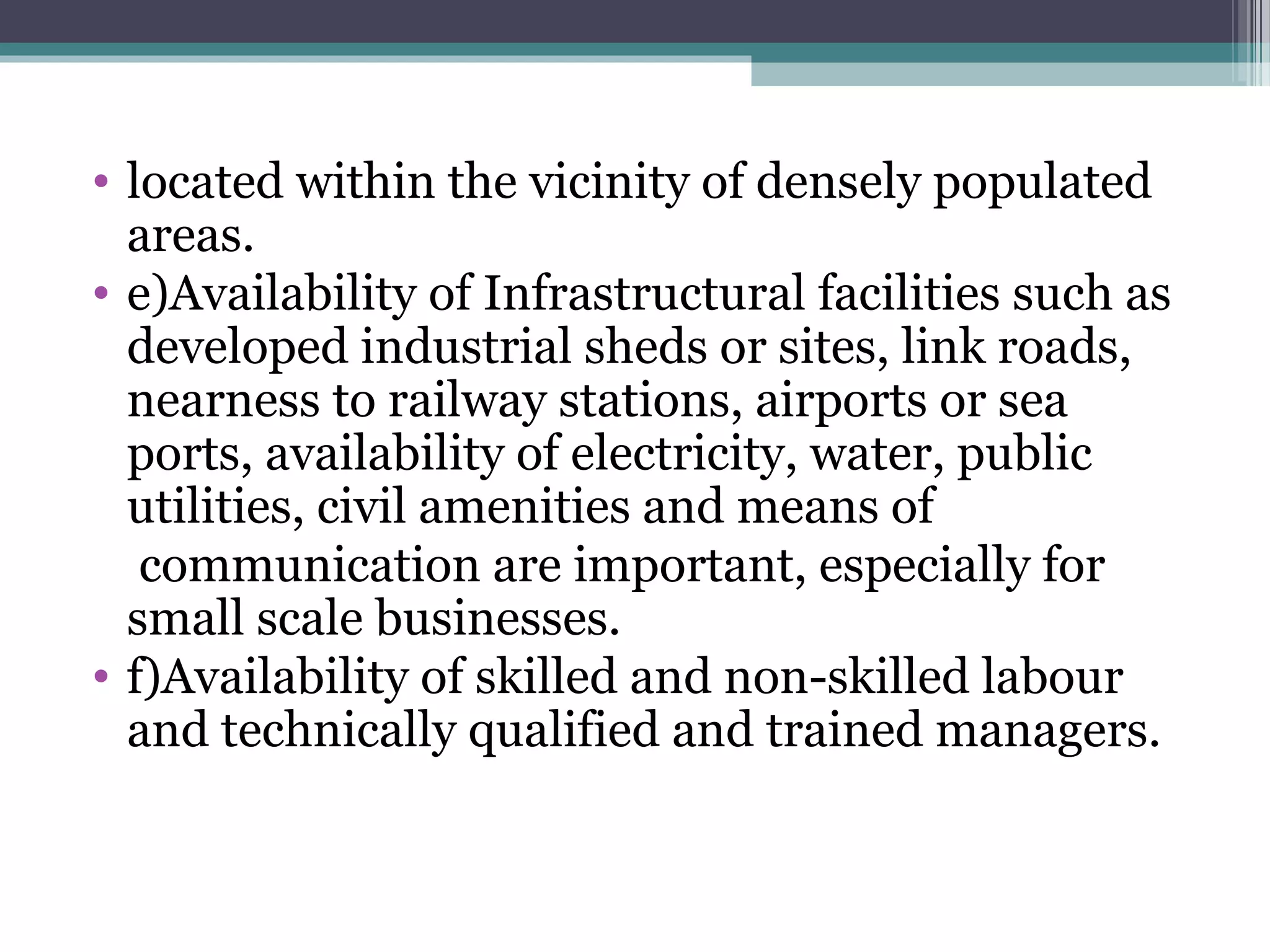 • located within the vicinity of densely populated
areas.
• e)Availability of Infrastructural facilities such as
developed industrial sheds or sites, link roads,
nearness to railway stations, airports or sea
ports, availability of electricity, water, public
utilities, civil amenities and means of
communication are important, especially for
small scale businesses.
• f)Availability of skilled and non-skilled labour
and technically qualified and trained managers.
 
