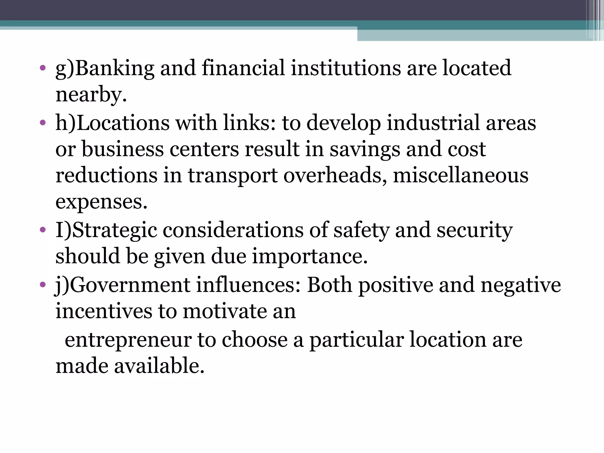 • g)Banking and financial institutions are located
nearby.
• h)Locations with links: to develop industrial areas
or business centers result in savings and cost
reductions in transport overheads, miscellaneous
expenses.
• I)Strategic considerations of safety and security
should be given due importance.
• j)Government influences: Both positive and negative
incentives to motivate an
entrepreneur to choose a particular location are
made available.
 
