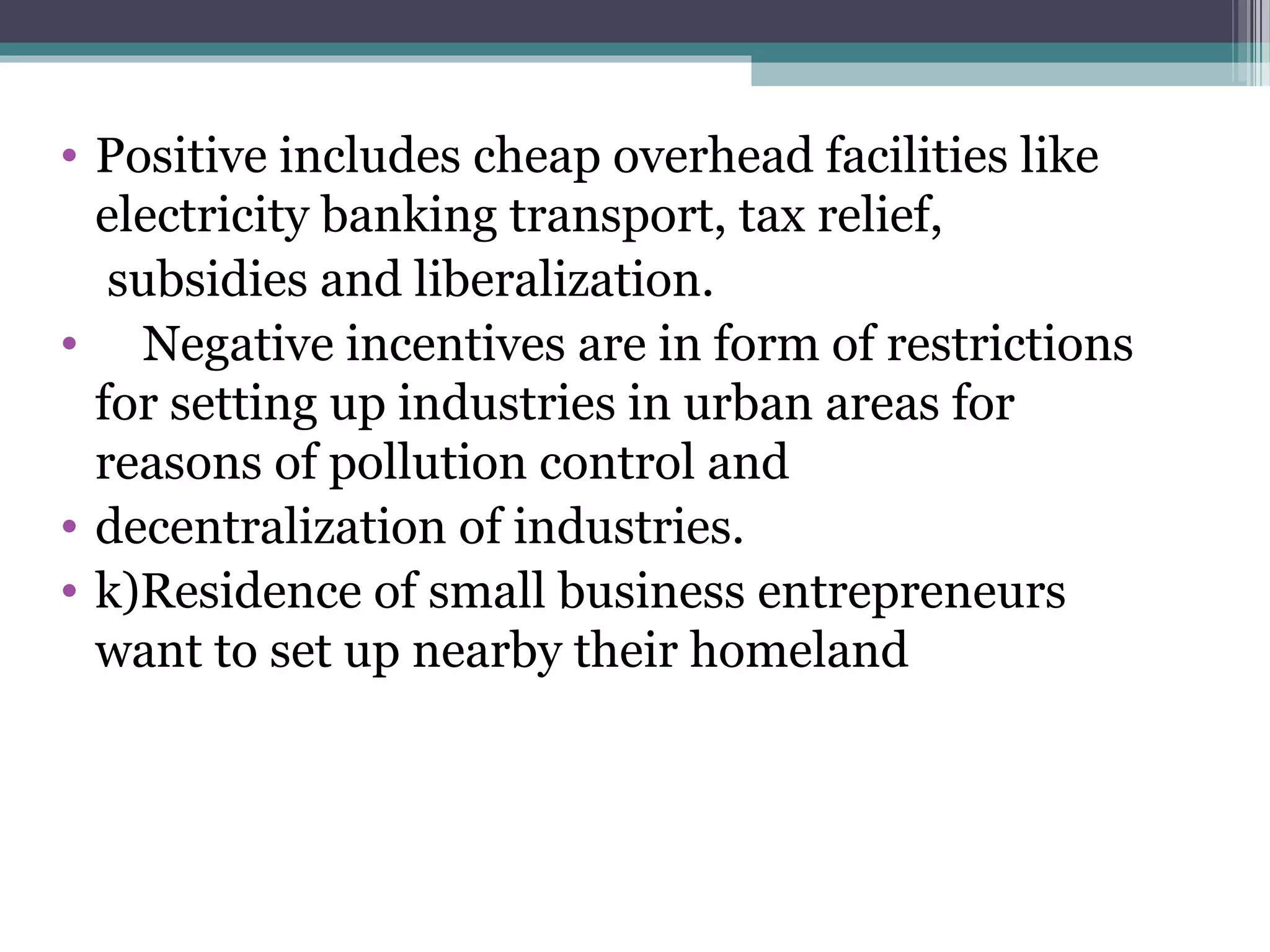 • Positive includes cheap overhead facilities like
electricity banking transport, tax relief,
subsidies and liberalization.
• Negative incentives are in form of restrictions
for setting up industries in urban areas for
reasons of pollution control and
• decentralization of industries.
• k)Residence of small business entrepreneurs
want to set up nearby their homeland
 