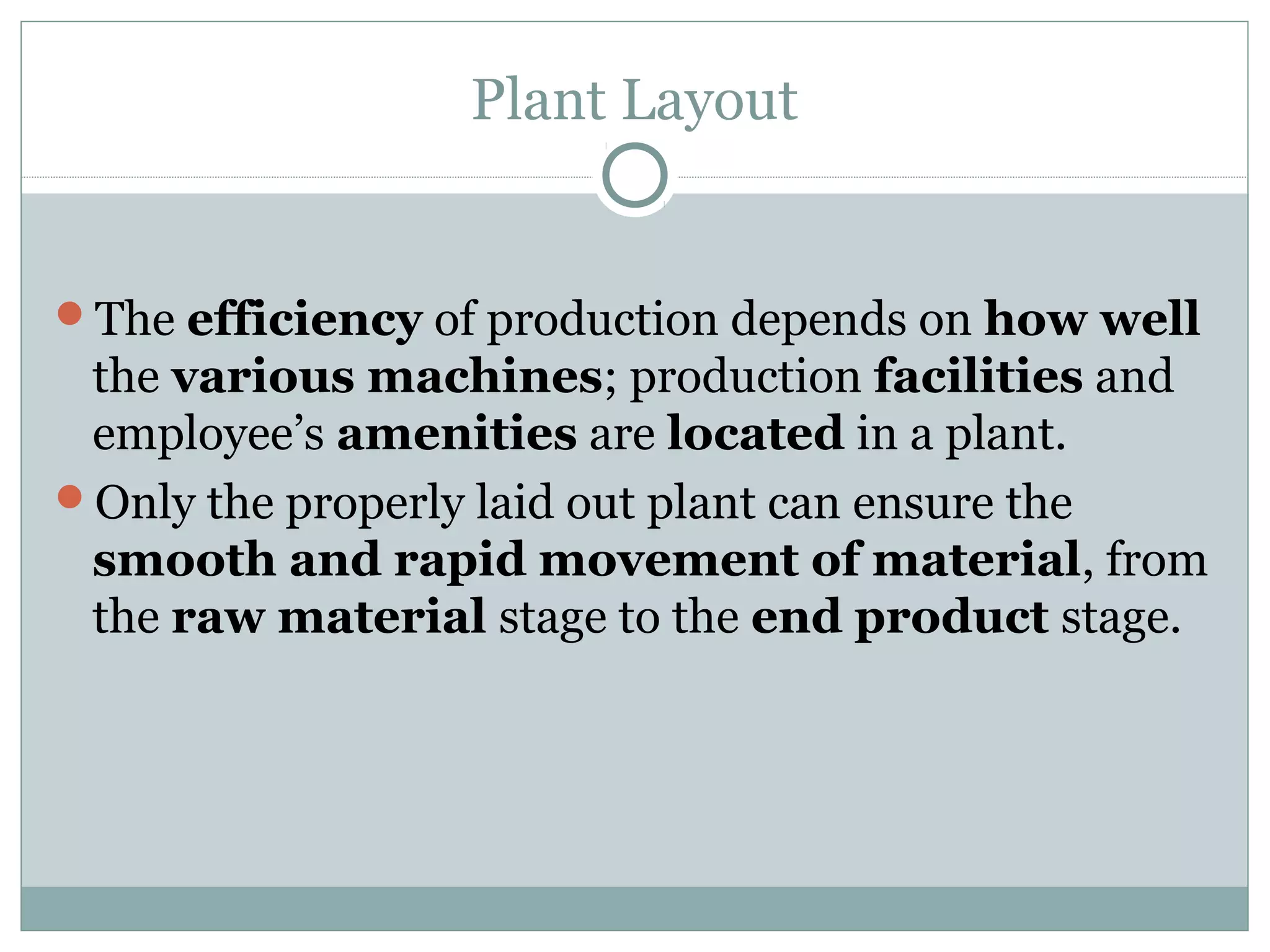 Plant Layout
The efficiency of production depends on how well
the various machines; production facilities and
employee’s amenities are located in a plant.
Only the properly laid out plant can ensure the
smooth and rapid movement of material, from
the raw material stage to the end product stage.
 