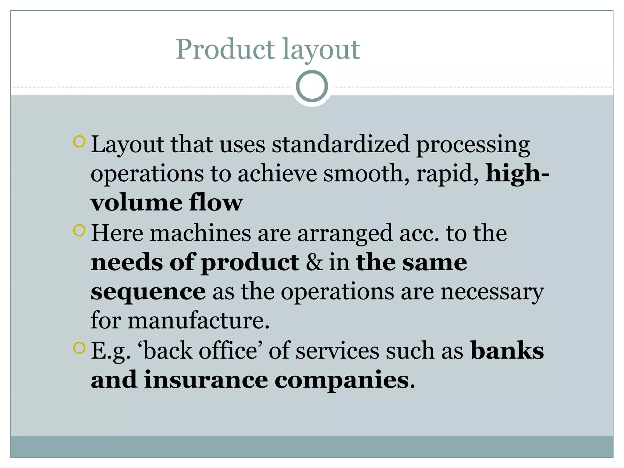 Product layout
 Layout that uses standardized processing
operations to achieve smooth, rapid, high-
volume flow
 Here machines are arranged acc. to the
needs of product & in the same
sequence as the operations are necessary
for manufacture.
 E.g. ‘back office’ of services such as banks
and insurance companies.
 