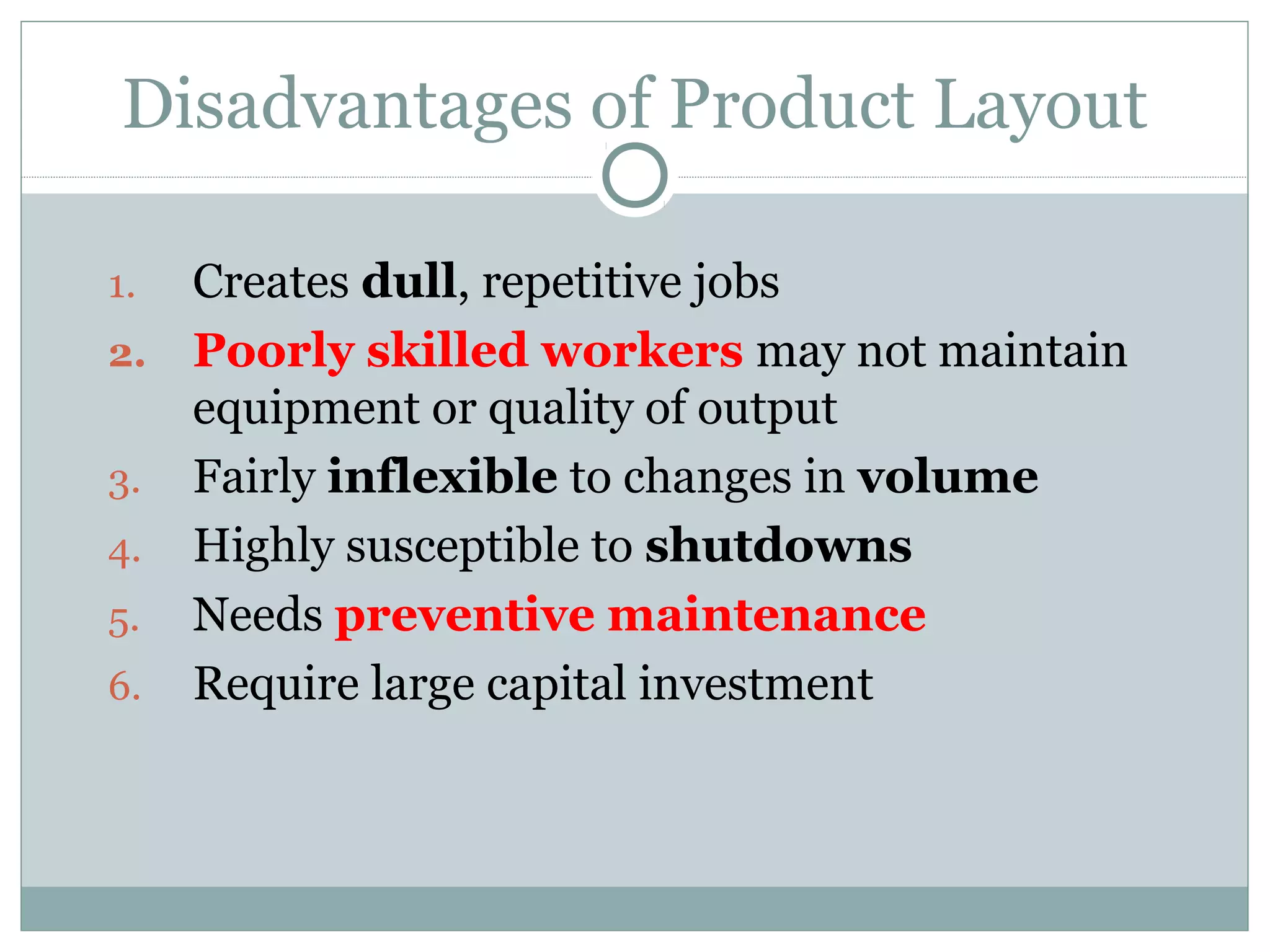 Disadvantages of Product Layout
1. Creates dull, repetitive jobs
2. Poorly skilled workers may not maintain
equipment or quality of output
3. Fairly inflexible to changes in volume
4. Highly susceptible to shutdowns
5. Needs preventive maintenance
6. Require large capital investment
 