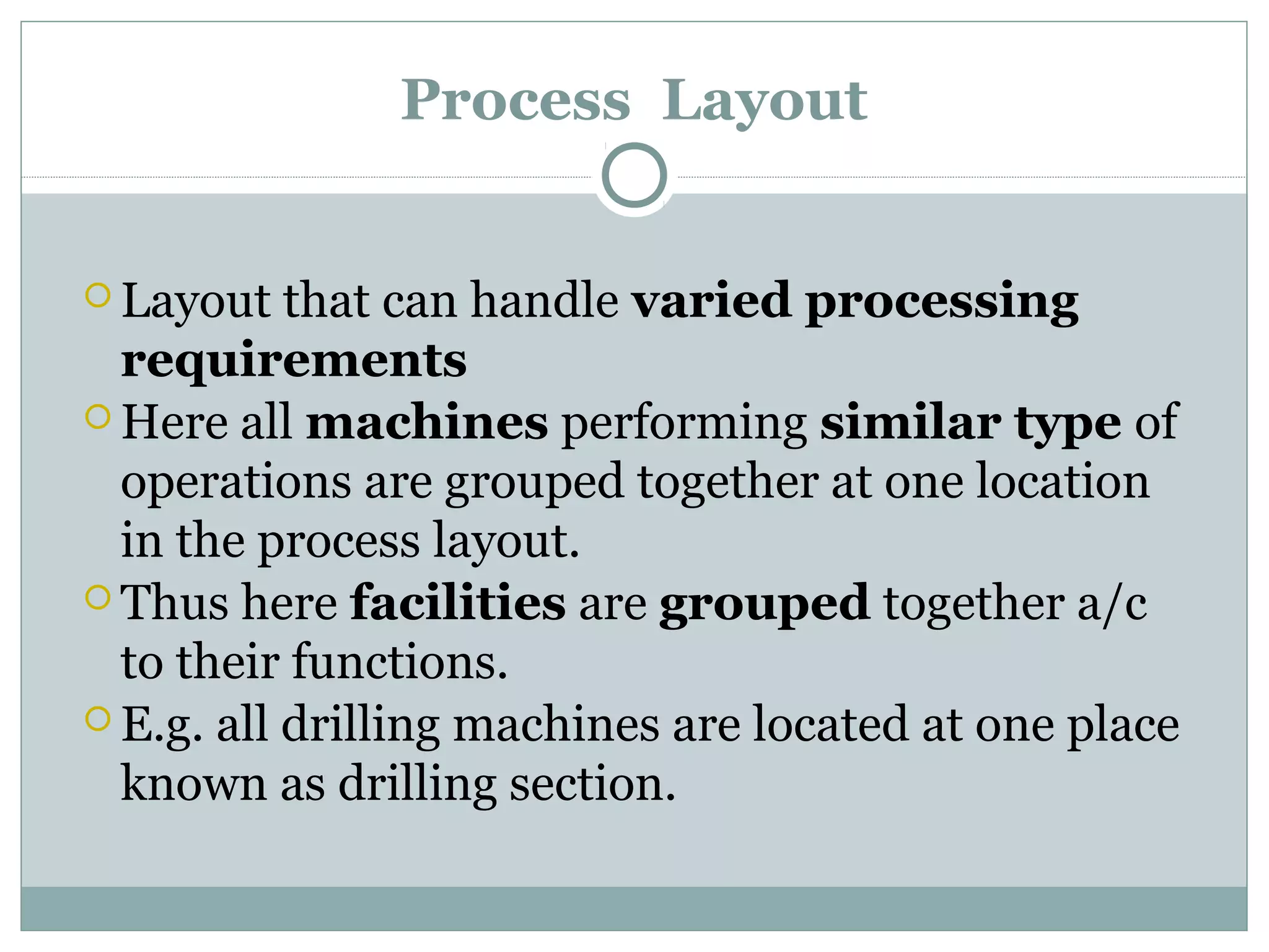 Process Layout
 Layout that can handle varied processing
requirements
 Here all machines performing similar type of
operations are grouped together at one location
in the process layout.
 Thus here facilities are grouped together a/c
to their functions.
 E.g. all drilling machines are located at one place
known as drilling section.
 