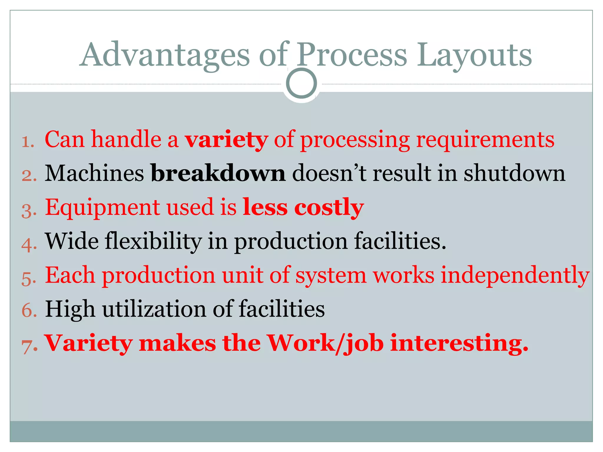 Advantages of Process Layouts
1. Can handle a variety of processing requirements
2. Machines breakdown doesn’t result in shutdown
3. Equipment used is less costly
4. Wide flexibility in production facilities.
5. Each production unit of system works independently
6. High utilization of facilities
7. Variety makes the Work/job interesting.
 