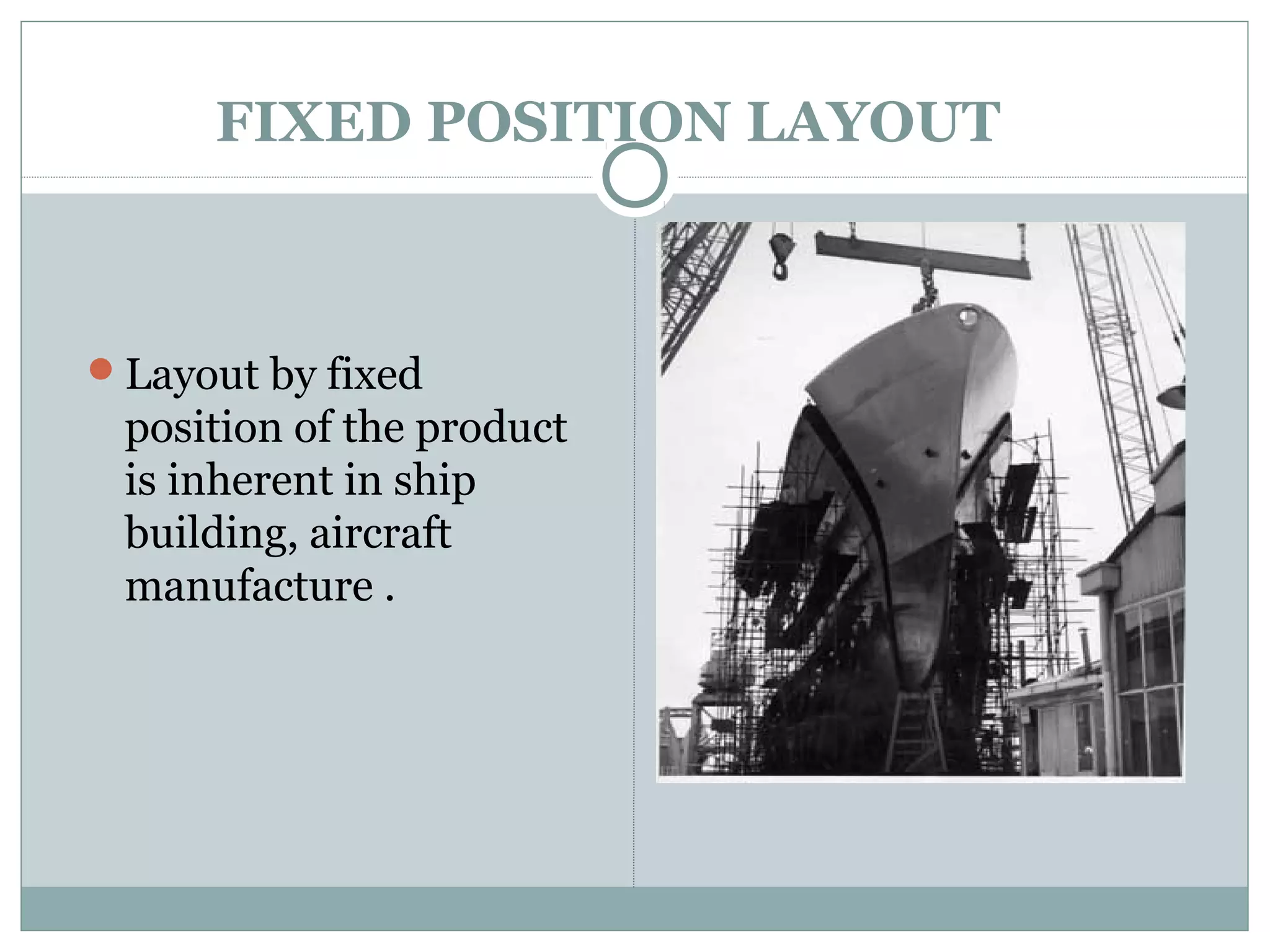 FIXED POSITION LAYOUT
Layout by fixed
position of the product
is inherent in ship
building, aircraft
manufacture .
 
