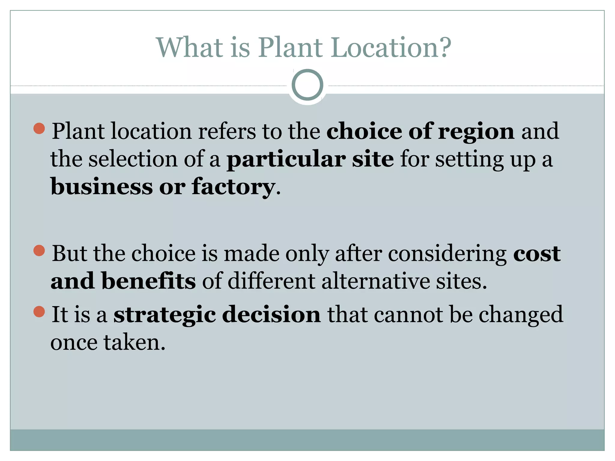 What is Plant Location?
Plant location refers to the choice of region and
the selection of a particular site for setting up a
business or factory.
But the choice is made only after considering cost
and benefits of different alternative sites.
It is a strategic decision that cannot be changed
once taken.
 
