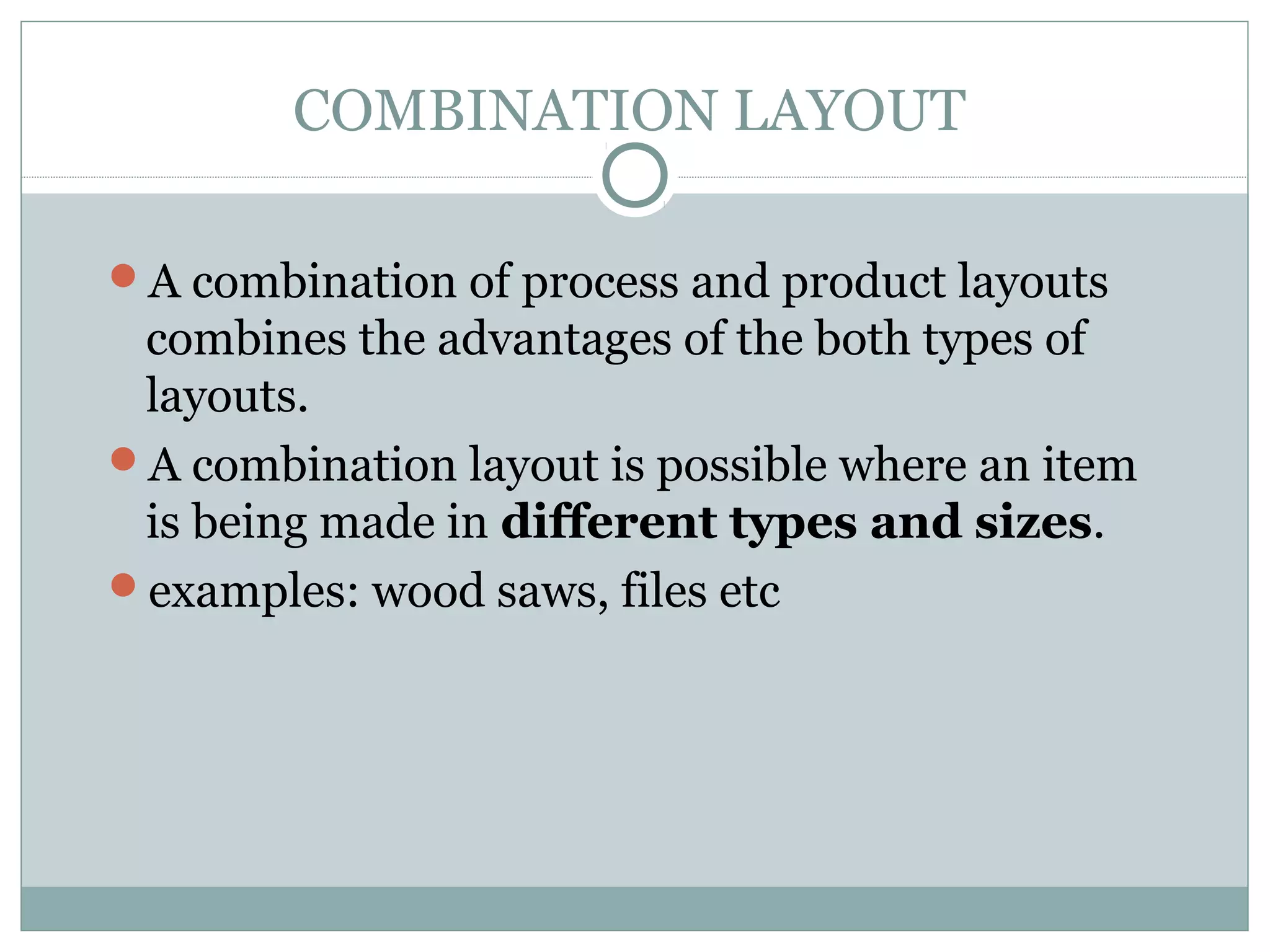 COMBINATION LAYOUT
A combination of process and product layouts
combines the advantages of the both types of
layouts.
A combination layout is possible where an item
is being made in different types and sizes.
examples: wood saws, files etc
 