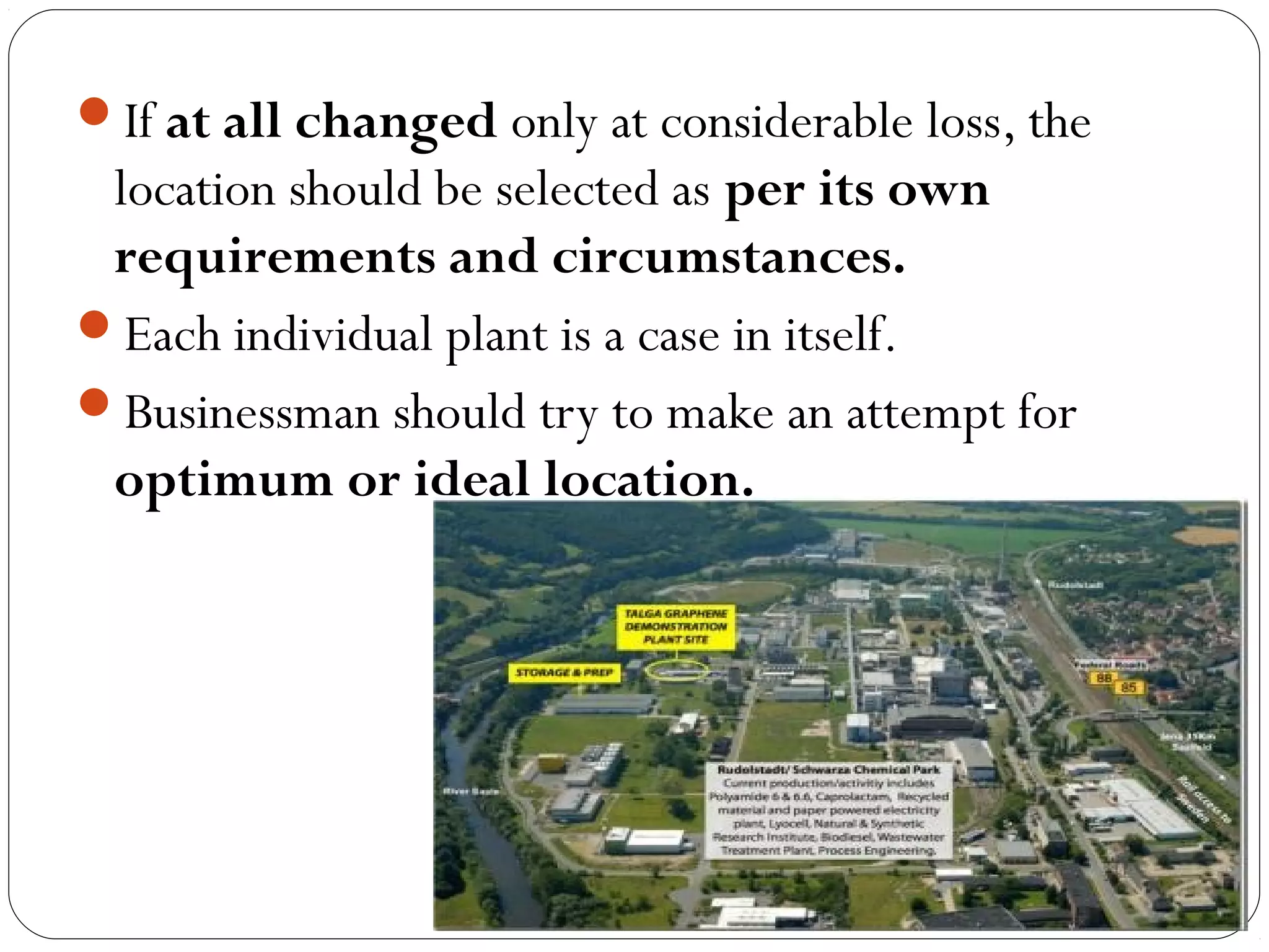 If at all changed only at considerable loss, the
location should be selected as per its own
requirements and circumstances.
Each individual plant is a case in itself.
Businessman should try to make an attempt for
optimum or ideal location.
 