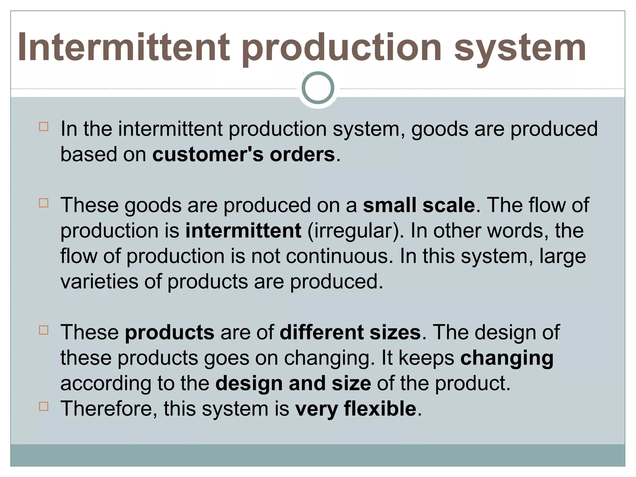  In the intermittent production system, goods are produced
based on customer's orders.
 These goods are produced on a small scale. The flow of
production is intermittent (irregular). In other words, the
flow of production is not continuous. In this system, large
varieties of products are produced.
 These products are of different sizes. The design of
these products goes on changing. It keeps changing
according to the design and size of the product.
 Therefore, this system is very flexible.
Intermittent production system
 