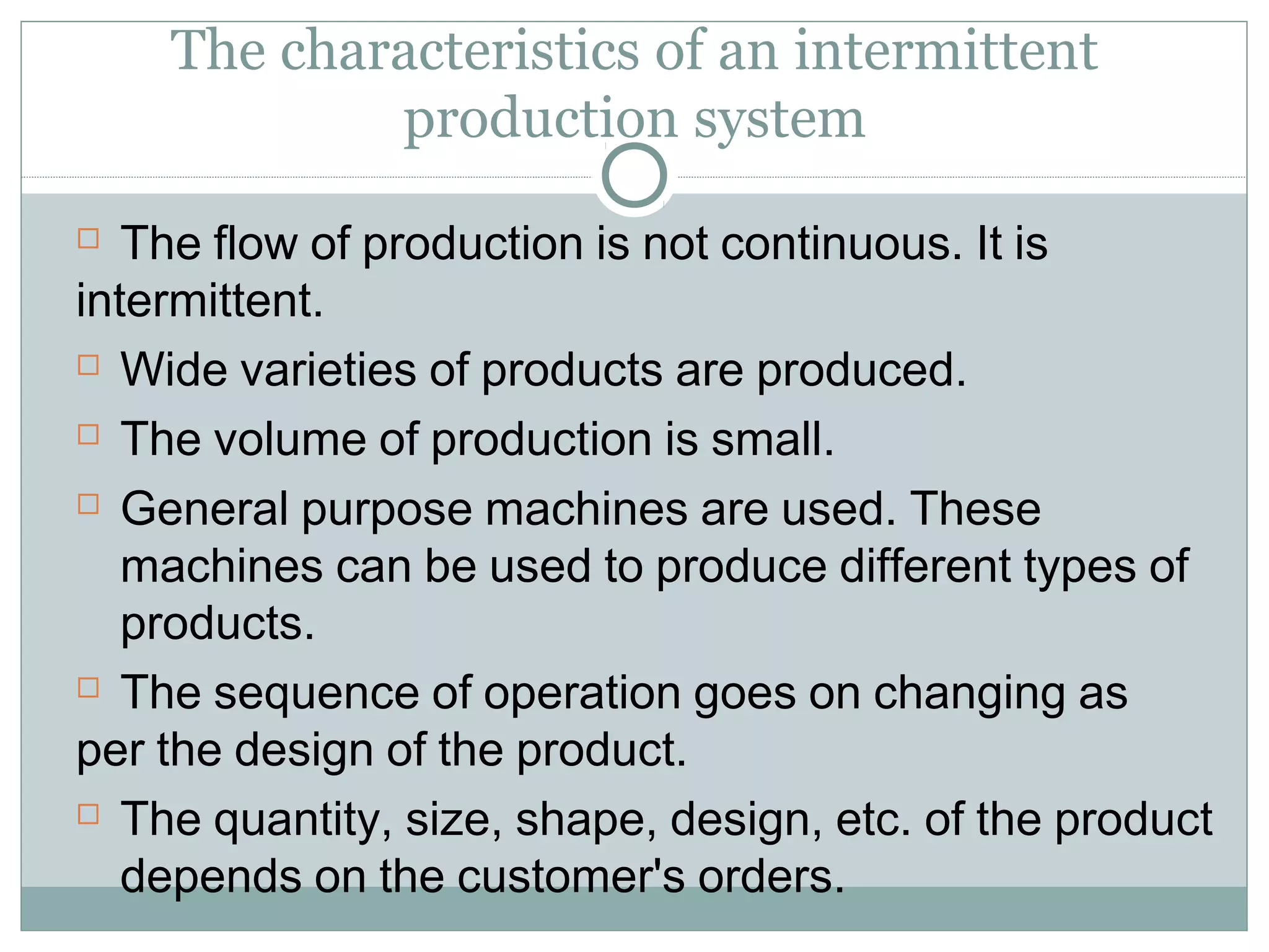 The characteristics of an intermittent
production system
 The flow of production is not continuous. It is
intermittent.
 Wide varieties of products are produced.
 The volume of production is small.
 General purpose machines are used. These
machines can be used to produce different types of
products.
 The sequence of operation goes on changing as
per the design of the product.
 The quantity, size, shape, design, etc. of the product
depends on the customer's orders.
 