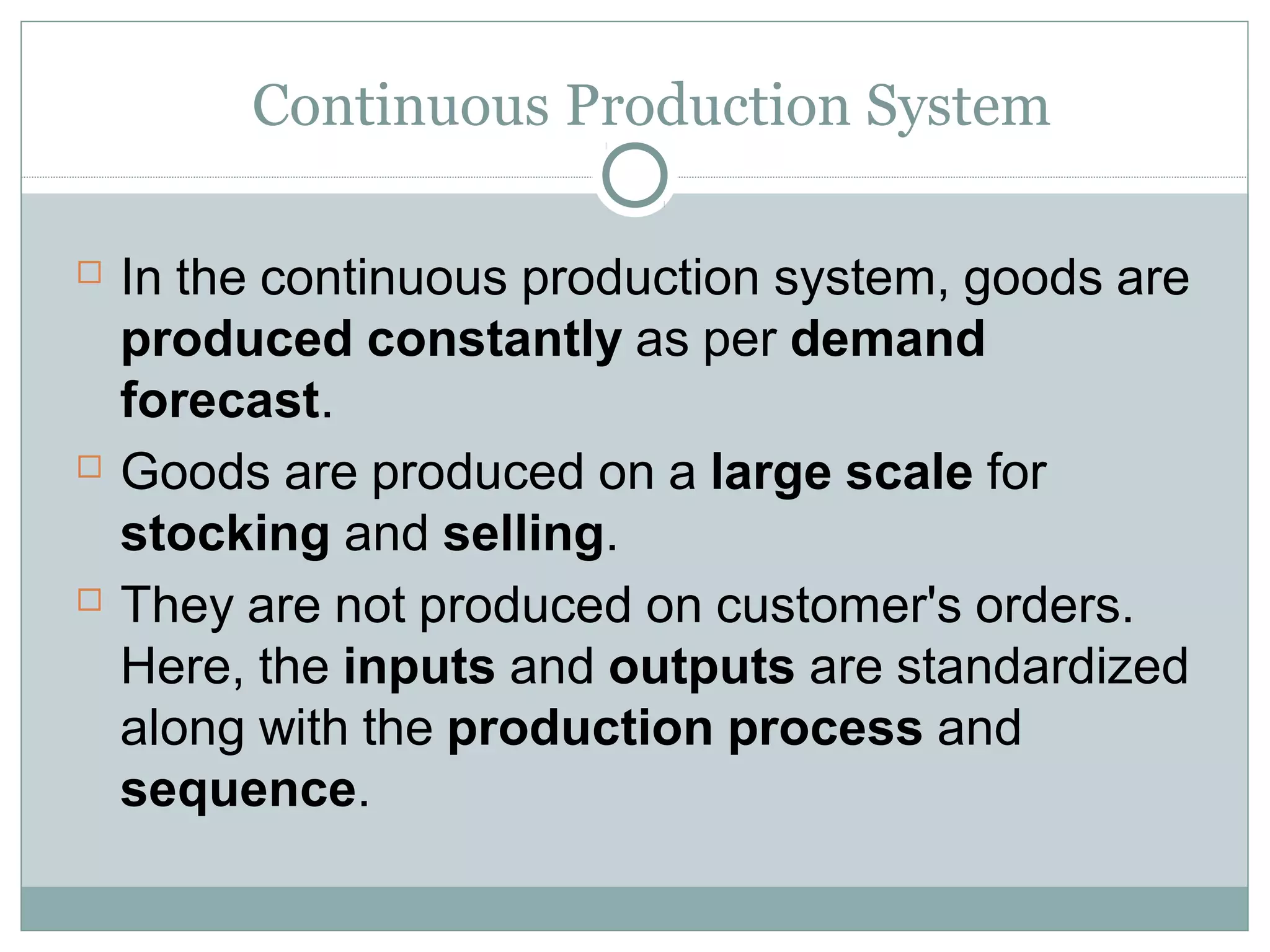 Continuous Production System
 In the continuous production system, goods are
produced constantly as per demand
forecast.
 Goods are produced on a large scale for
stocking and selling.
 They are not produced on customer's orders.
Here, the inputs and outputs are standardized
along with the production process and
sequence.
 