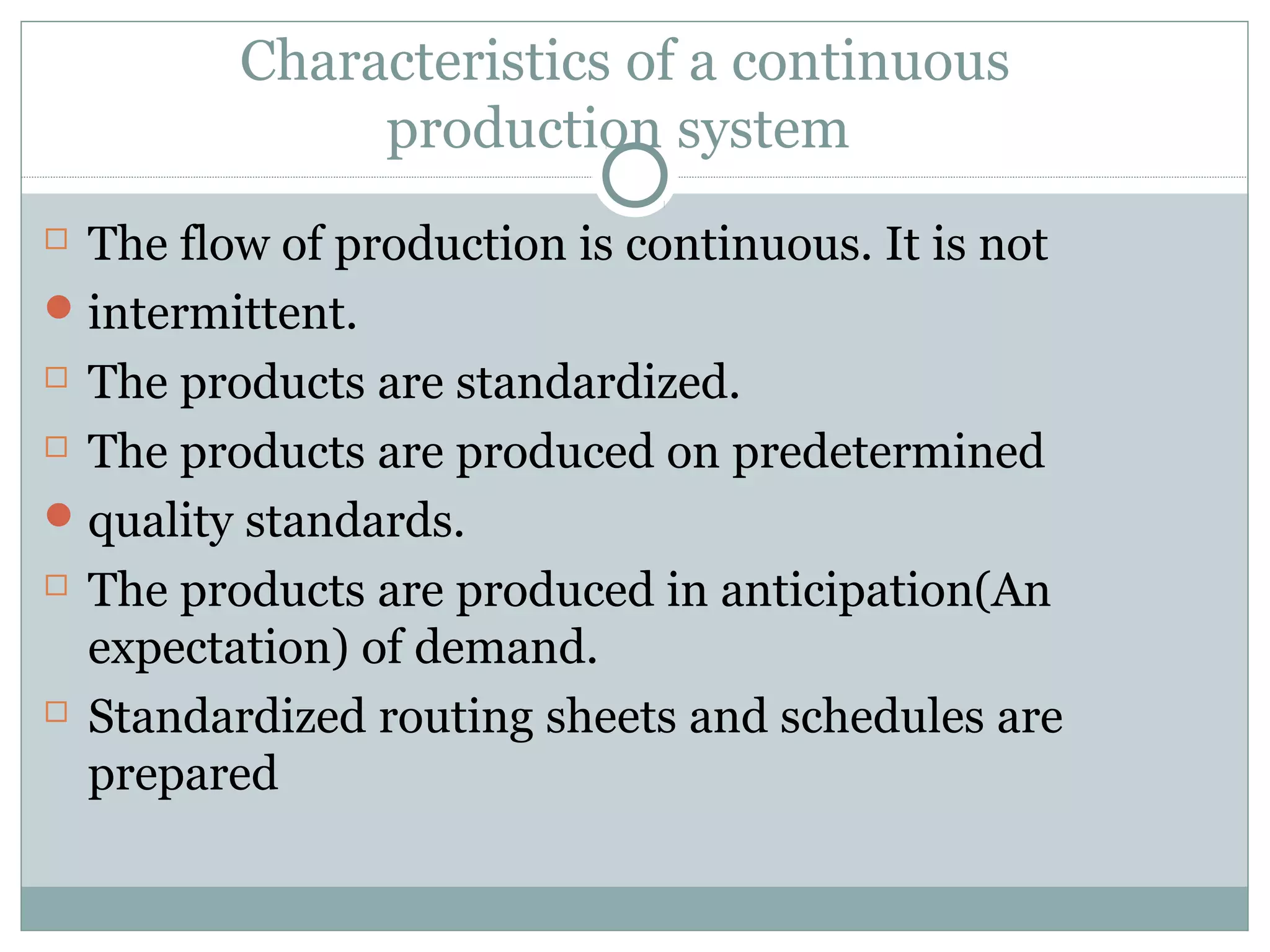 Characteristics of a continuous
production system
 The flow of production is continuous. It is not
intermittent.
 The products are standardized.
 The products are produced on predetermined
quality standards.
 The products are produced in anticipation(An
expectation) of demand.
 Standardized routing sheets and schedules are
prepared
 