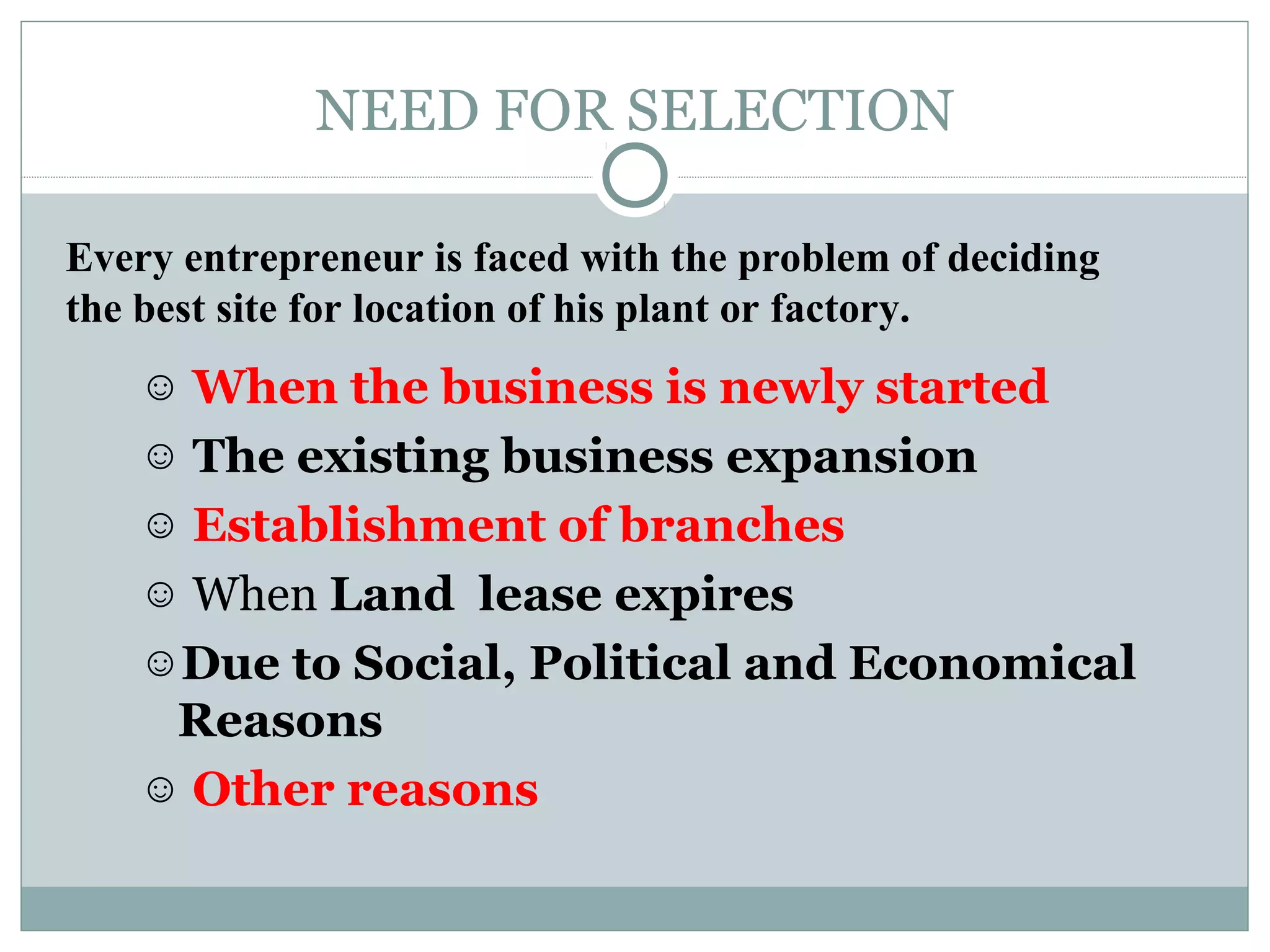 NEED FOR SELECTION
☺ When the business is newly started
☺ The existing business expansion
☺ Establishment of branches
☺ When Land lease expires
☺Due to Social, Political and Economical
Reasons
☺ Other reasons
Every entrepreneur is faced with the problem of deciding
the best site for location of his plant or factory.
 