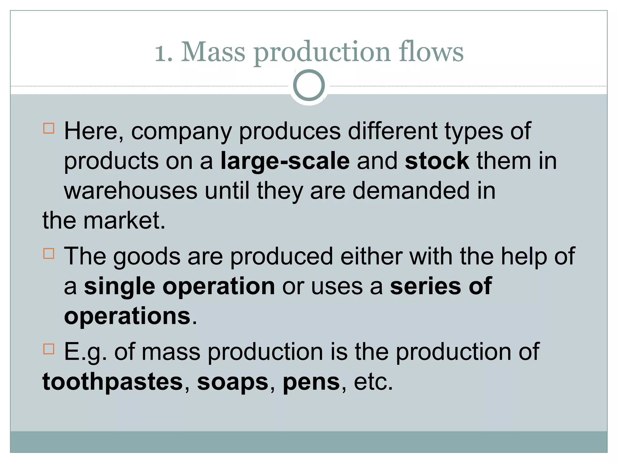 1. Mass production flows
 Here, company produces different types of
products on a large-scale and stock them in
warehouses until they are demanded in
the market.
 The goods are produced either with the help of
a single operation or uses a series of
operations.
 E.g. of mass production is the production of
toothpastes, soaps, pens, etc.
 
