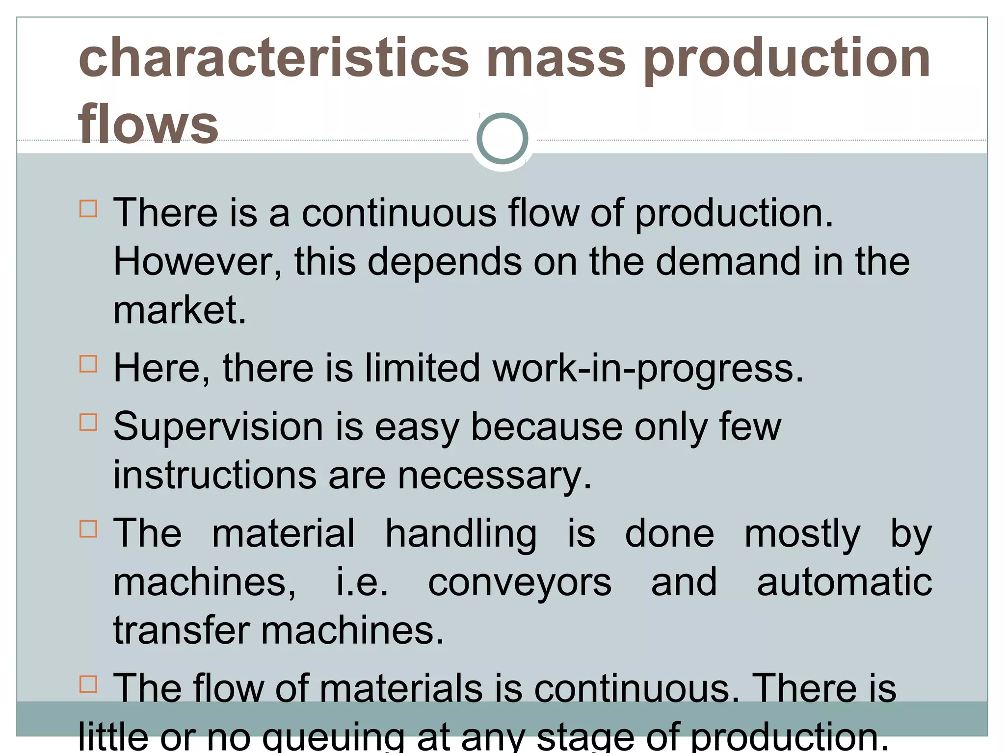 characteristics mass production
flows
 There is a continuous flow of production.
However, this depends on the demand in the
market.
 Here, there is limited work-in-progress.
 Supervision is easy because only few
instructions are necessary.
 The material handling is done mostly by
machines, i.e. conveyors and automatic
transfer machines.
 The flow of materials is continuous. There is
little or no queuing at any stage of production.
 