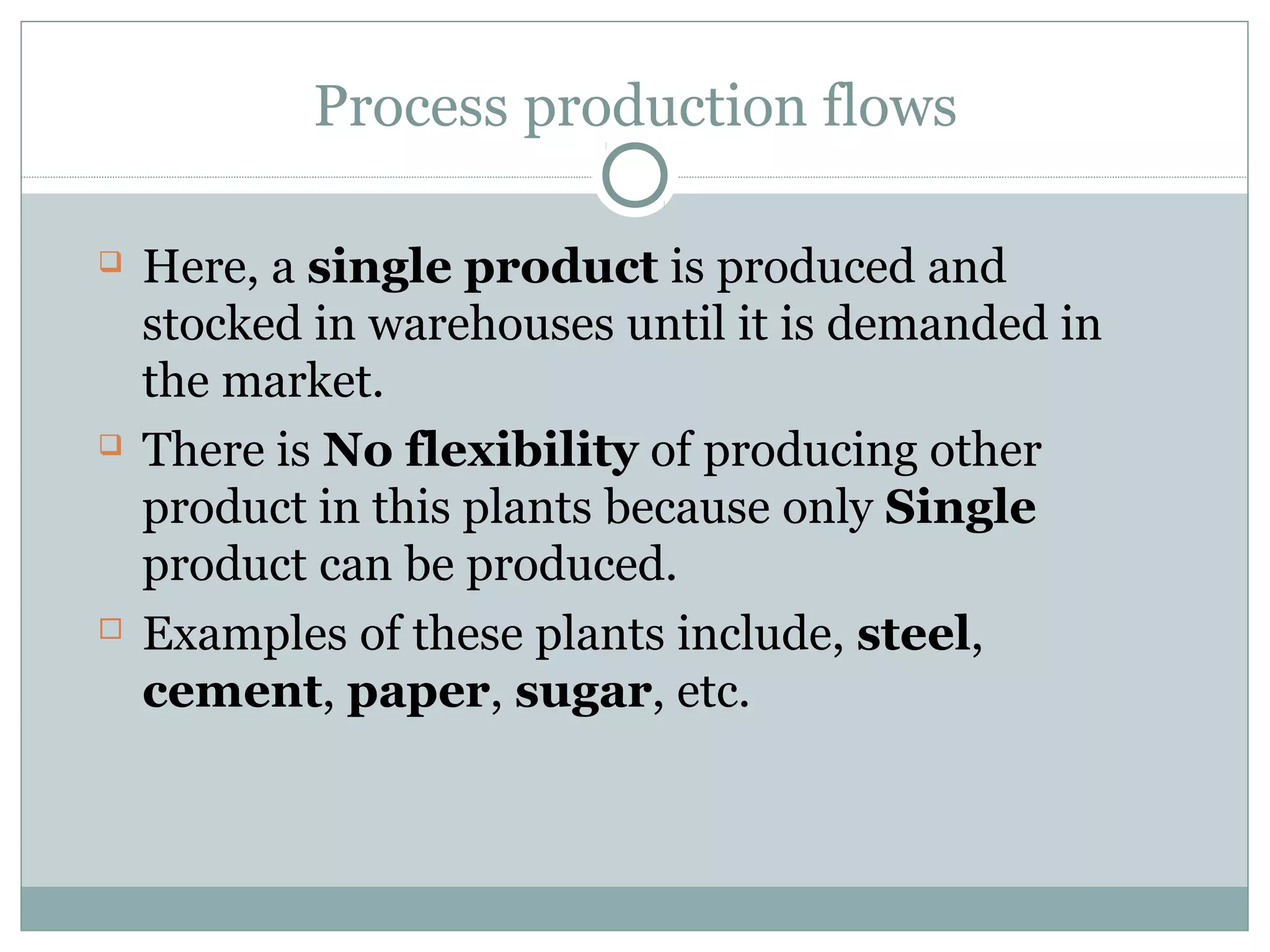 Process production flows
 Here, a single product is produced and
stocked in warehouses until it is demanded in
the market.
 There is No flexibility of producing other
product in this plants because only Single
product can be produced.
 Examples of these plants include, steel,
cement, paper, sugar, etc.
 