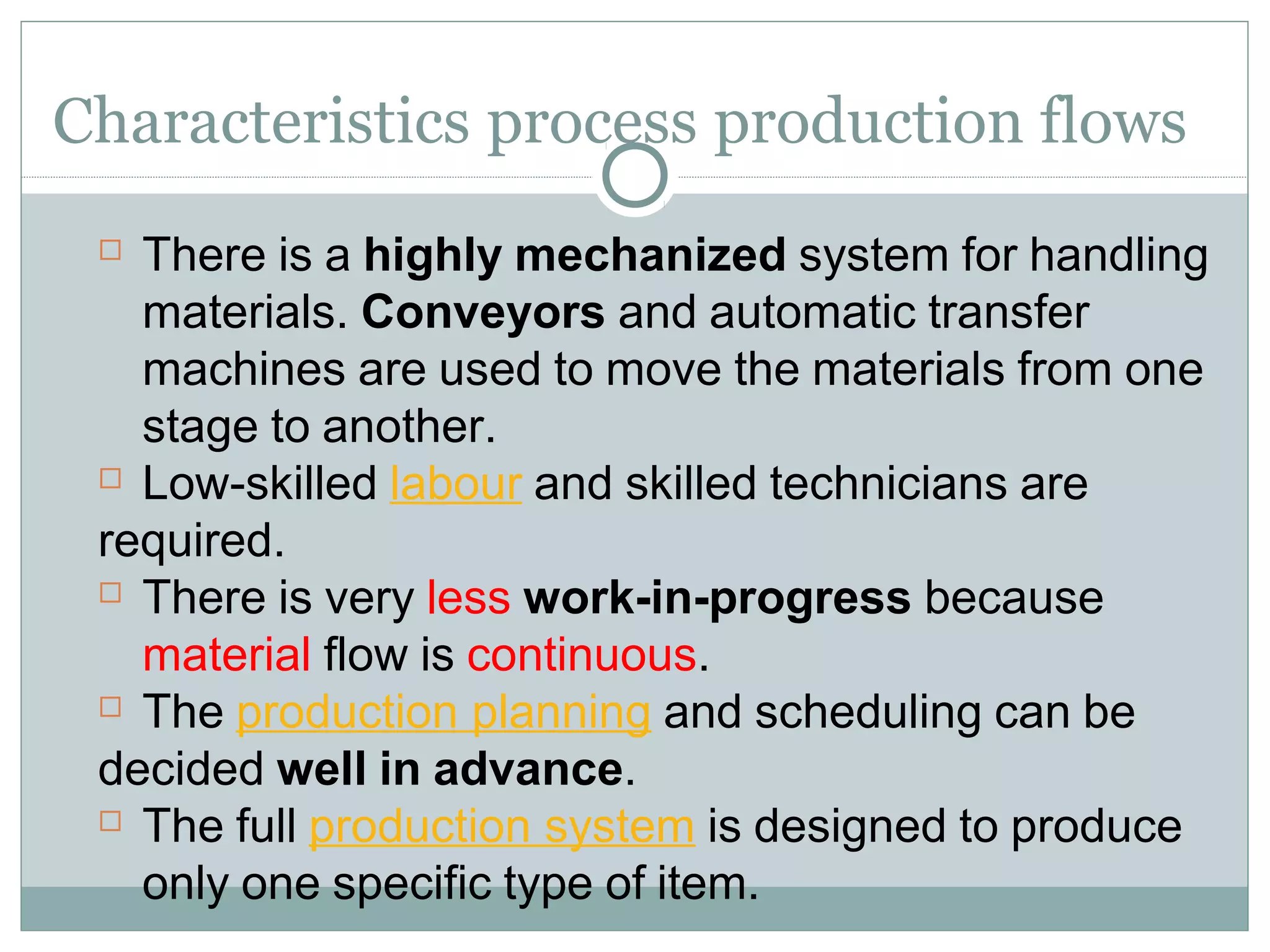 Characteristics process production flows
 There is a highly mechanized system for handling
materials. Conveyors and automatic transfer
machines are used to move the materials from one
stage to another.
 Low-skilled labour and skilled technicians are
required.
 There is very less work-in-progress because
material flow is continuous.
 The production planning and scheduling can be
decided well in advance.
 The full production system is designed to produce
only one specific type of item.
 