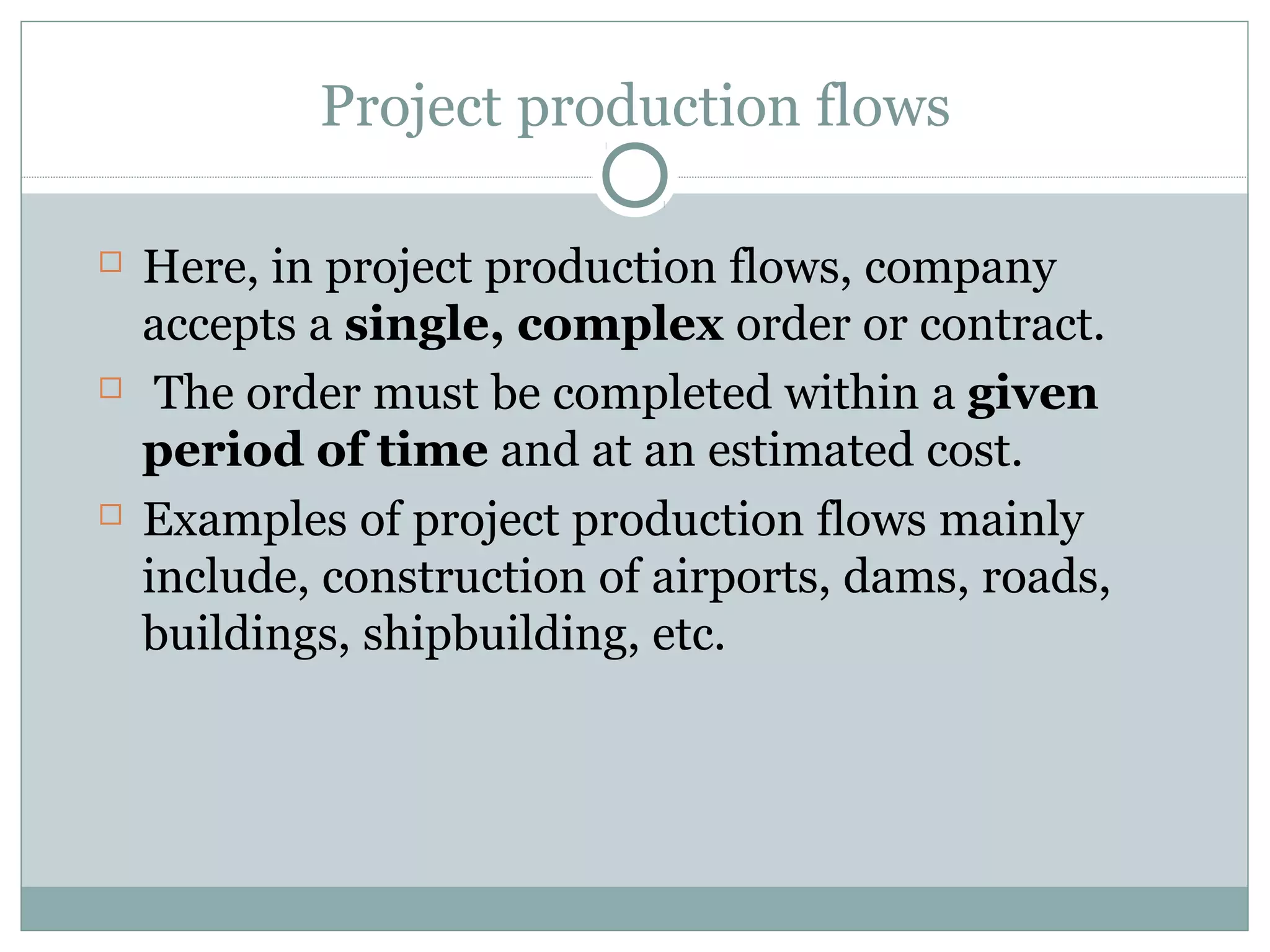 Project production flows
 Here, in project production flows, company
accepts a single, complex order or contract.
 The order must be completed within a given
period of time and at an estimated cost.
 Examples of project production flows mainly
include, construction of airports, dams, roads,
buildings, shipbuilding, etc.
 