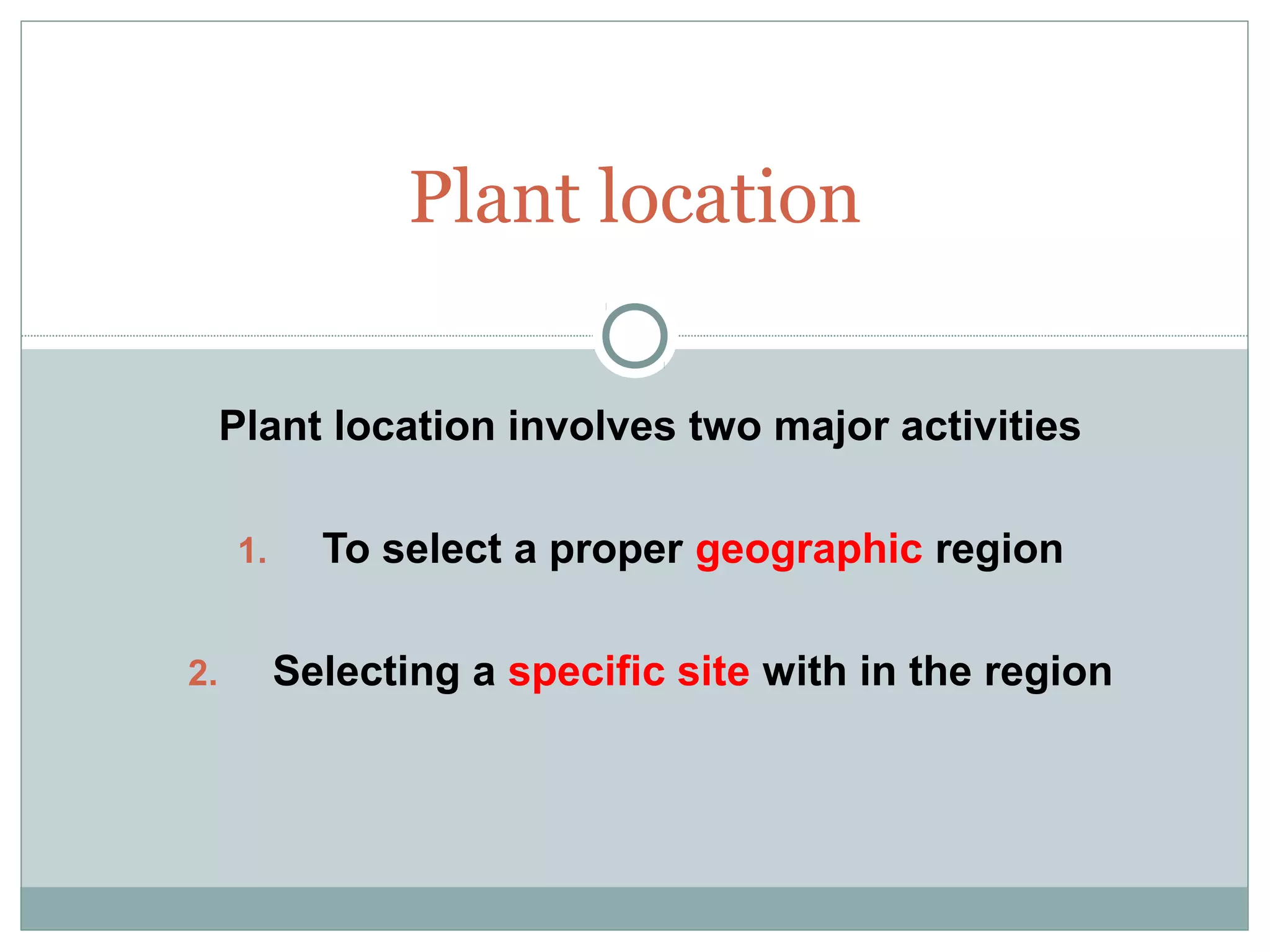 Plant location involves two major activities
1. To select a proper geographic region
2. Selecting a specific site with in the region
Plant location
 