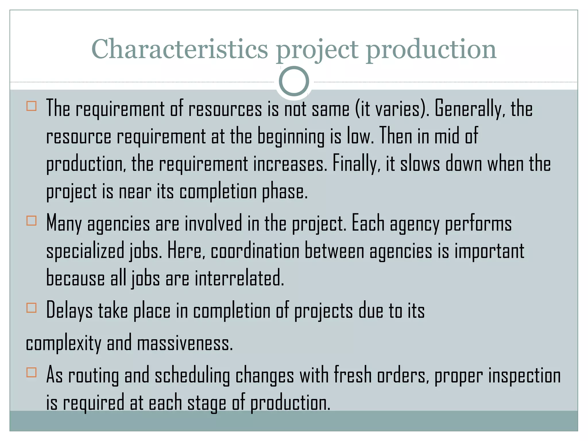 Characteristics project production
 The requirement of resources is not same (it varies). Generally, the
resource requirement at the beginning is low. Then in mid of
production, the requirement increases. Finally, it slows down when the
project is near its completion phase.
 Many agencies are involved in the project. Each agency performs
specialized jobs. Here, coordination between agencies is important
because all jobs are interrelated.
 Delays take place in completion of projects due to its
complexity and massiveness.
 As routing and scheduling changes with fresh orders, proper inspection
is required at each stage of production.
 