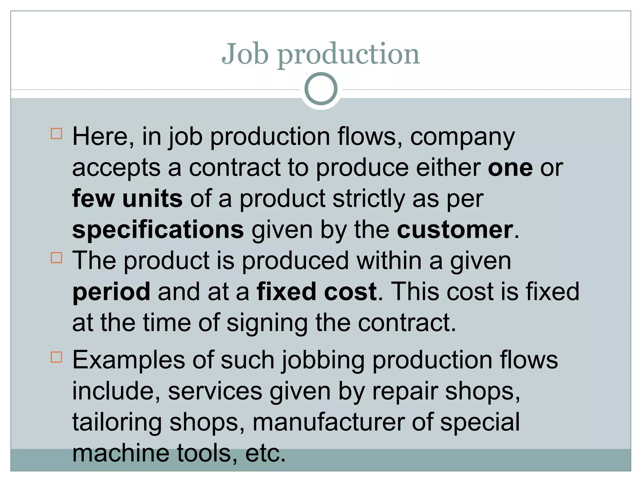 Job production
 Here, in job production flows, company
accepts a contract to produce either one or
few units of a product strictly as per
specifications given by the customer.
 The product is produced within a given
period and at a fixed cost. This cost is fixed
at the time of signing the contract.
 Examples of such jobbing production flows
include, services given by repair shops,
tailoring shops, manufacturer of special
machine tools, etc.
 