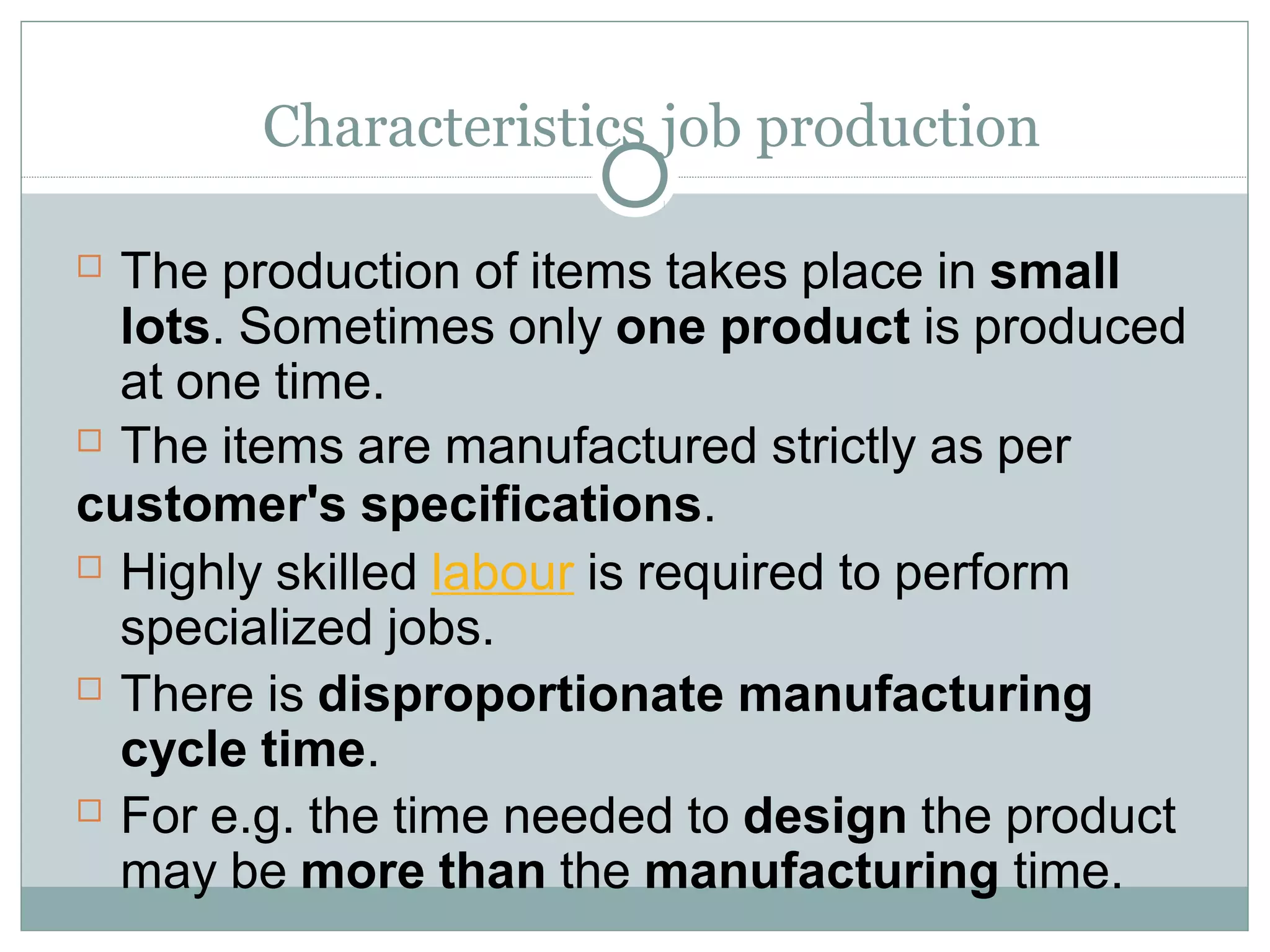 Characteristics job production
 The production of items takes place in small
lots. Sometimes only one product is produced
at one time.
 The items are manufactured strictly as per
customer's specifications.
 Highly skilled labour is required to perform
specialized jobs.
 There is disproportionate manufacturing
cycle time.
 For e.g. the time needed to design the product
may be more than the manufacturing time.
 