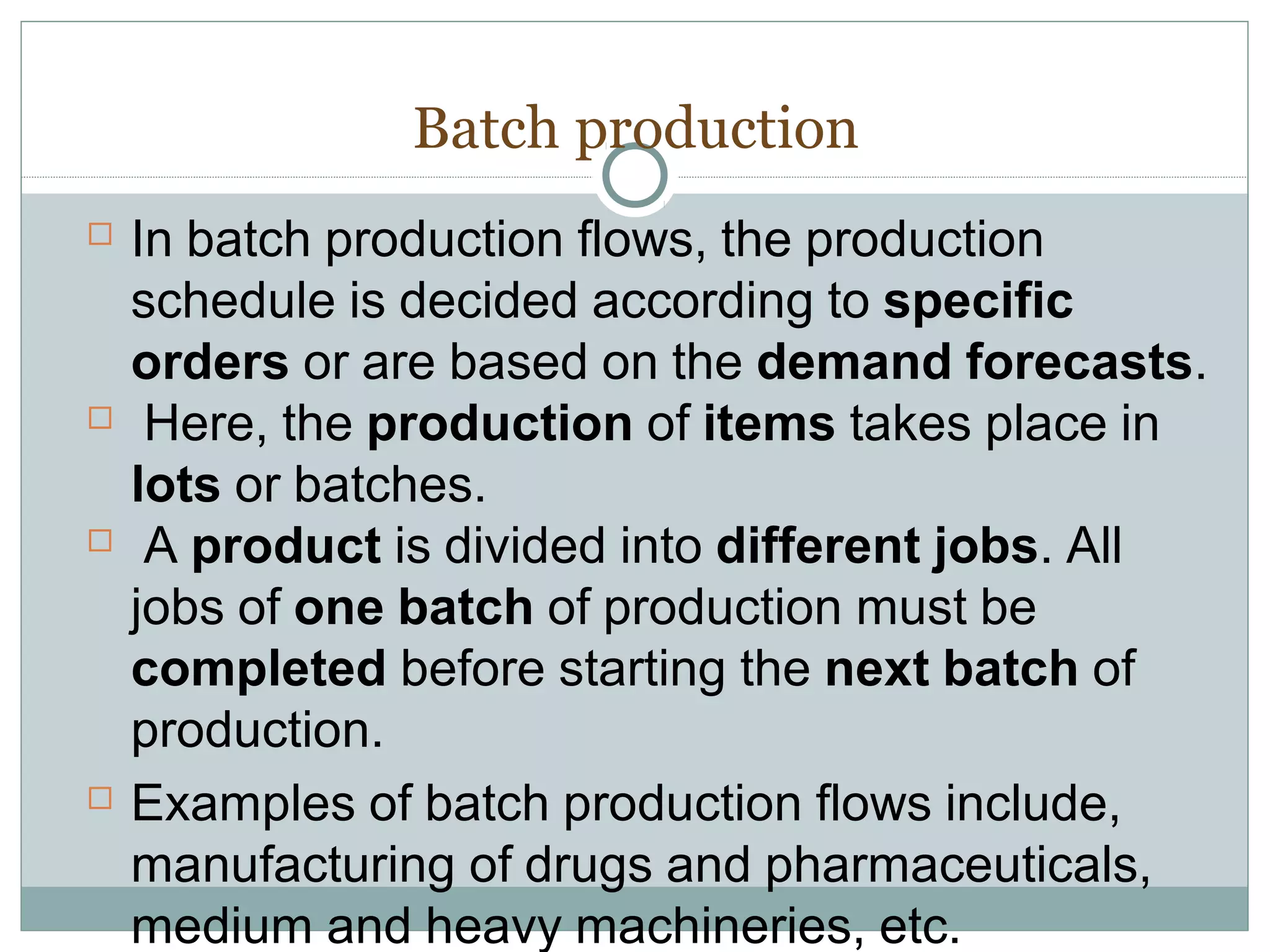 Batch production
 In batch production flows, the production
schedule is decided according to specific
orders or are based on the demand forecasts.
 Here, the production of items takes place in
lots or batches.
 A product is divided into different jobs. All
jobs of one batch of production must be
completed before starting the next batch of
production.
 Examples of batch production flows include,
manufacturing of drugs and pharmaceuticals,
medium and heavy machineries, etc.
 