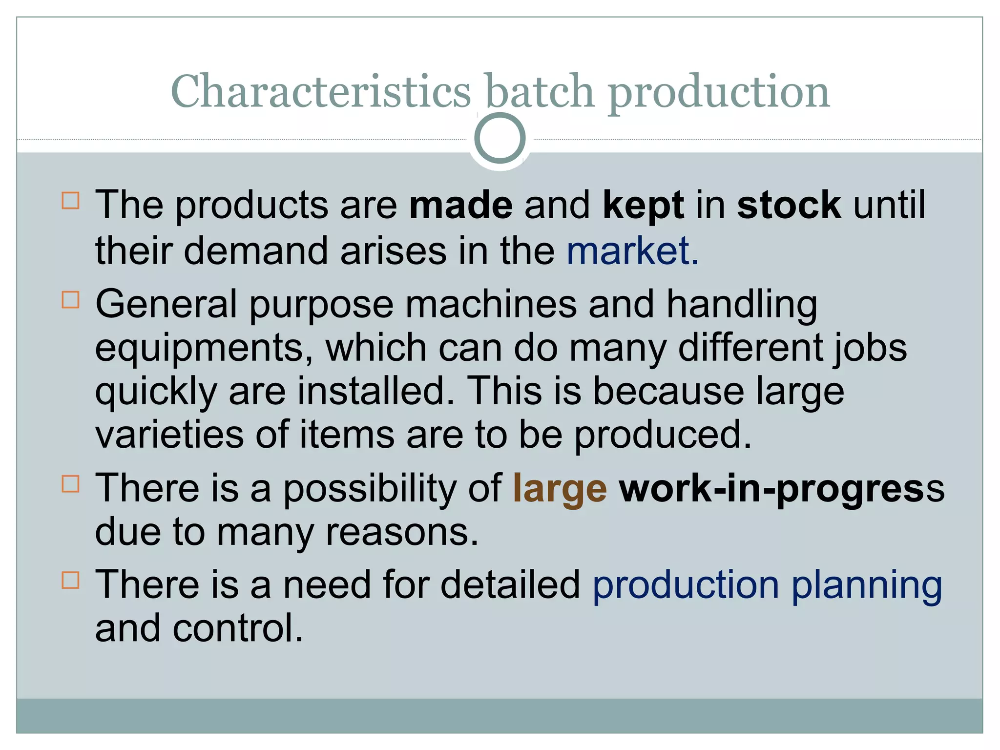Characteristics batch production
 The products are made and kept in stock until
their demand arises in the market.
 General purpose machines and handling
equipments, which can do many different jobs
quickly are installed. This is because large
varieties of items are to be produced.
 There is a possibility of large work-in-progress
due to many reasons.
 There is a need for detailed production planning
and control.
 
