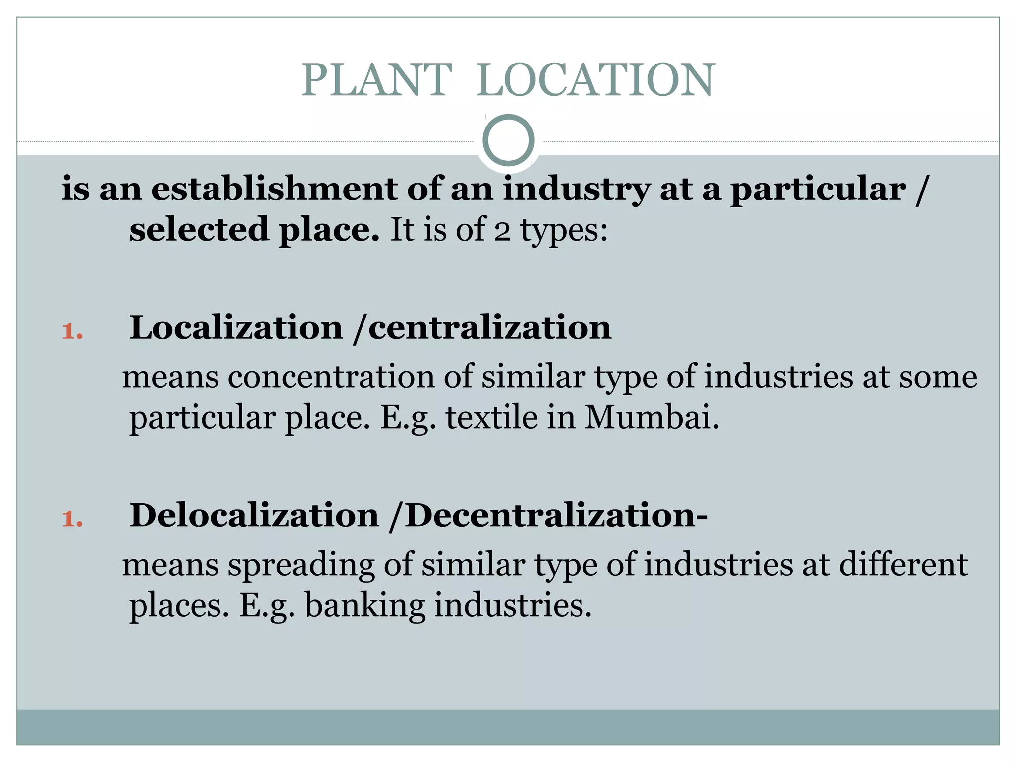 PLANT LOCATION
is an establishment of an industry at a particular /
selected place. It is of 2 types:
1. Localization /centralization
means concentration of similar type of industries at some
particular place. E.g. textile in Mumbai.
1. Delocalization /Decentralization-
means spreading of similar type of industries at different
places. E.g. banking industries.
 