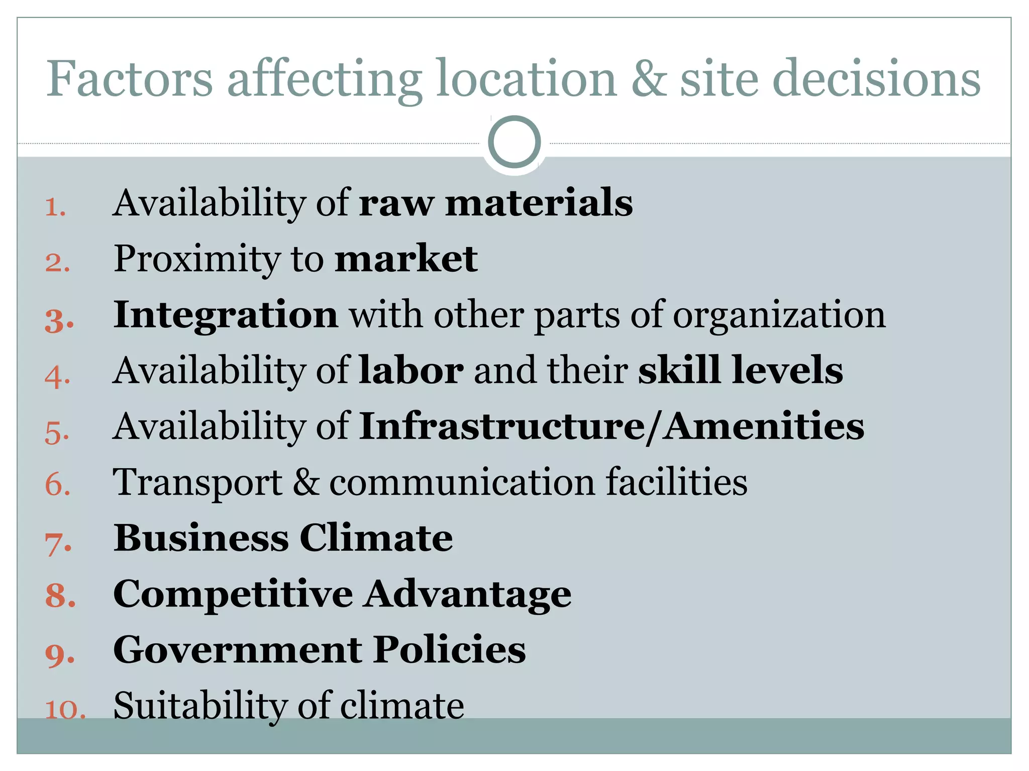 Factors affecting location & site decisions
1. Availability of raw materials
2. Proximity to market
3. Integration with other parts of organization
4. Availability of labor and their skill levels
5. Availability of Infrastructure/Amenities
6. Transport & communication facilities
7. Business Climate
8. Competitive Advantage
9. Government Policies
10. Suitability of climate
 
