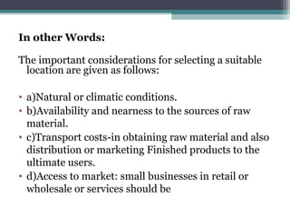 In other Words:
The important considerations for selecting a suitable
location are given as follows:
• a)Natural or climatic conditions.
• b)Availability and nearness to the sources of raw
material.
• c)Transport costs-in obtaining raw material and also
distribution or marketing Finished products to the
ultimate users.
• d)Access to market: small businesses in retail or
wholesale or services should be
 