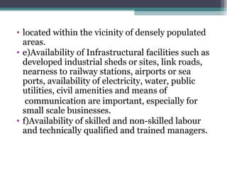 • located within the vicinity of densely populated
areas.
• e)Availability of Infrastructural facilities such as
developed industrial sheds or sites, link roads,
nearness to railway stations, airports or sea
ports, availability of electricity, water, public
utilities, civil amenities and means of
communication are important, especially for
small scale businesses.
• f)Availability of skilled and non-skilled labour
and technically qualified and trained managers.
 