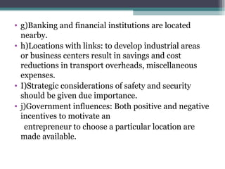 • g)Banking and financial institutions are located
nearby.
• h)Locations with links: to develop industrial areas
or business centers result in savings and cost
reductions in transport overheads, miscellaneous
expenses.
• I)Strategic considerations of safety and security
should be given due importance.
• j)Government influences: Both positive and negative
incentives to motivate an
entrepreneur to choose a particular location are
made available.
 