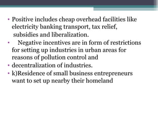 • Positive includes cheap overhead facilities like
electricity banking transport, tax relief,
subsidies and liberalization.
• Negative incentives are in form of restrictions
for setting up industries in urban areas for
reasons of pollution control and
• decentralization of industries.
• k)Residence of small business entrepreneurs
want to set up nearby their homeland
 