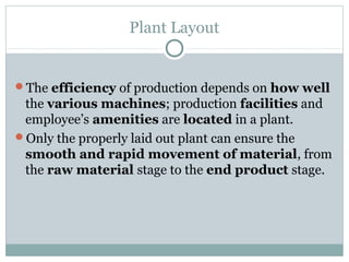 Plant Layout
The efficiency of production depends on how well
the various machines; production facilities and
employee’s amenities are located in a plant.
Only the properly laid out plant can ensure the
smooth and rapid movement of material, from
the raw material stage to the end product stage.
 
