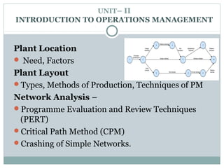 UNIT– II
INTRODUCTION TO OPERATIONS MANAGEMENT
Plant Location
 Need, Factors
Plant Layout
Types, Methods of Production, Techniques of PM
Network Analysis –
Programme Evaluation and Review Techniques
(PERT)
Critical Path Method (CPM)
Crashing of Simple Networks.
 
