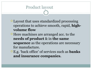 Product layout
 Layout that uses standardized processing
operations to achieve smooth, rapid, high-
volume flow
 Here machines are arranged acc. to the
needs of product & in the same
sequence as the operations are necessary
for manufacture.
 E.g. ‘back office’ of services such as banks
and insurance companies.
 