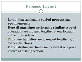 Process Layout
 Layout that can handle varied processing
requirements
 Here all machines performing similar type of
operations are grouped together at one location
in the process layout.
 Thus here facilities are grouped together a/c
to their functions.
 E.g. all drilling machines are located at one place
known as drilling section.
 