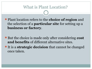 What is Plant Location?
Plant location refers to the choice of region and
the selection of a particular site for setting up a
business or factory.
But the choice is made only after considering cost
and benefits of different alternative sites.
It is a strategic decision that cannot be changed
once taken.
 