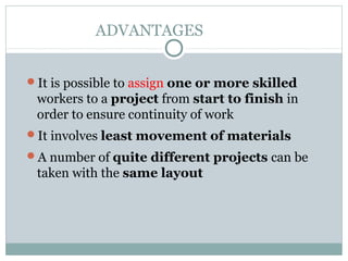 ADVANTAGES
It is possible to assign one or more skilled
workers to a project from start to finish in
order to ensure continuity of work
It involves least movement of materials
A number of quite different projects can be
taken with the same layout
 