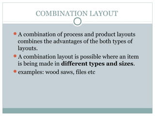 COMBINATION LAYOUT
A combination of process and product layouts
combines the advantages of the both types of
layouts.
A combination layout is possible where an item
is being made in different types and sizes.
examples: wood saws, files etc
 