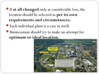 If at all changed only at considerable loss, the
location should be selected as per its own
requirements and circumstances.
Each individual plant is a case in itself.
Businessman should try to make an attempt for
optimum or ideal location.
 