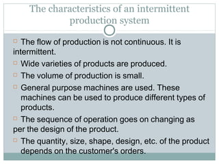 The characteristics of an intermittent
production system
 The flow of production is not continuous. It is
intermittent.
 Wide varieties of products are produced.
 The volume of production is small.
 General purpose machines are used. These
machines can be used to produce different types of
products.
 The sequence of operation goes on changing as
per the design of the product.
 The quantity, size, shape, design, etc. of the product
depends on the customer's orders.
 