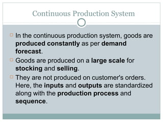Continuous Production System
 In the continuous production system, goods are
produced constantly as per demand
forecast.
 Goods are produced on a large scale for
stocking and selling.
 They are not produced on customer's orders.
Here, the inputs and outputs are standardized
along with the production process and
sequence.
 